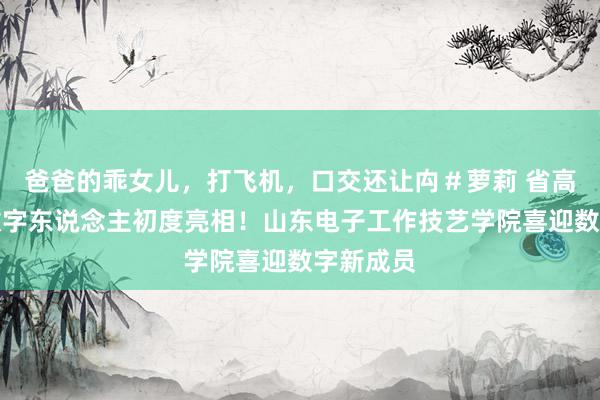 爸爸的乖女儿，打飞机，口交还让禸＃萝莉 省高职院校数字东说念主初度亮相！山东电子工作技艺学院喜迎数字新成员