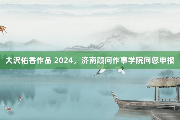 大沢佑香作品 2024，济南顾问作事学院向您申报