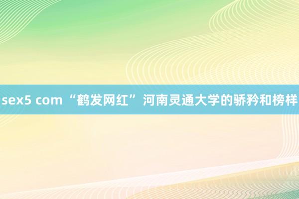 sex5 com “鹤发网红” 河南灵通大学的骄矜和榜样