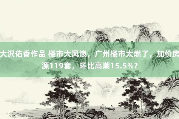 大沢佑香作品 楼市大风浪，广州楼市太燃了，加价房源119套，环比高潮15.5%？