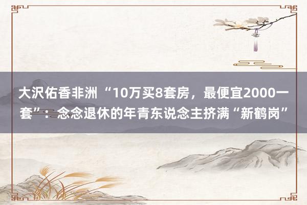大沢佑香非洲 “10万买8套房，最便宜2000一套”：念念退休的年青东说念主挤满“新鹤岗”