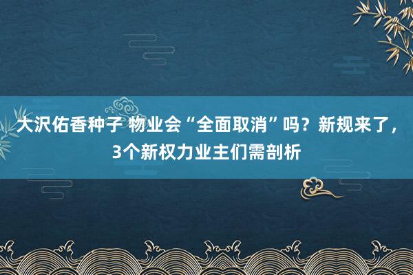 大沢佑香种子 物业会“全面取消”吗？新规来了，3个新权力业主们需剖析
