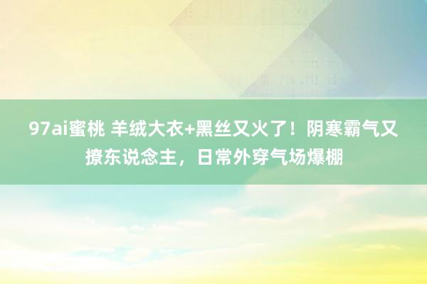 97ai蜜桃 羊绒大衣+黑丝又火了！阴寒霸气又撩东说念主，日常外穿气场爆棚