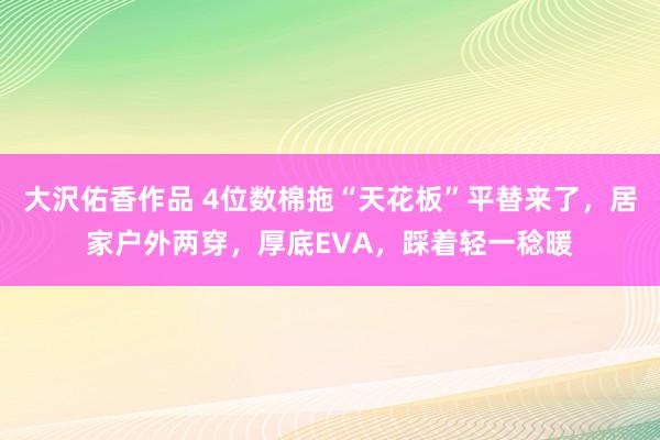 大沢佑香作品 4位数棉拖“天花板”平替来了，居家户外两穿，厚底EVA，踩着轻一稔暖