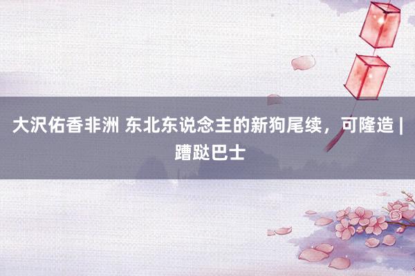大沢佑香非洲 东北东说念主的新狗尾续，可隆造 | 蹧跶巴士