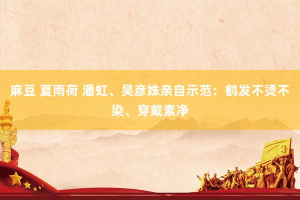 麻豆 夏雨荷 潘虹、吴彦姝亲自示范：鹤发不烫不染、穿戴素净