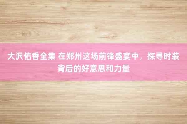 大沢佑香全集 在郑州这场前锋盛宴中，探寻时装背后的好意思和力量