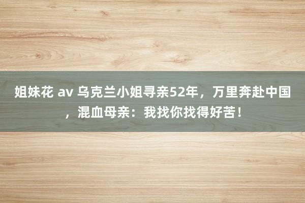 姐妹花 av 乌克兰小姐寻亲52年，万里奔赴中国，混血母亲：我找你找得好苦！