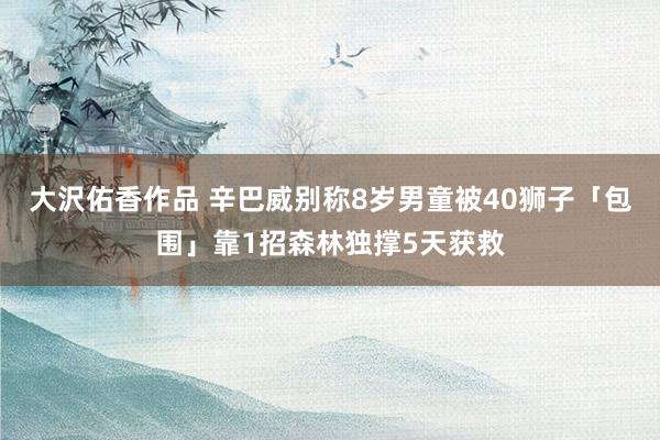 大沢佑香作品 辛巴威别称8岁男童被40狮子「包围」靠1招森林独撑5天获救