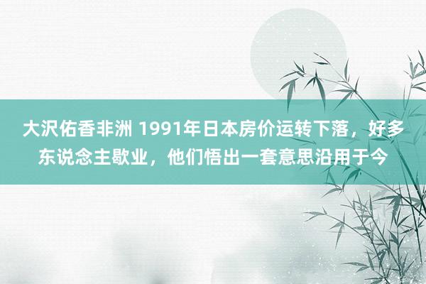 大沢佑香非洲 1991年日本房价运转下落，好多东说念主歇业，他们悟出一套意思沿用于今