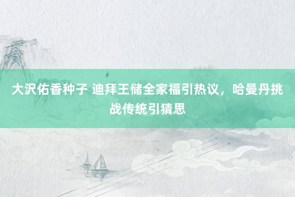 大沢佑香种子 迪拜王储全家福引热议，哈曼丹挑战传统引猜思