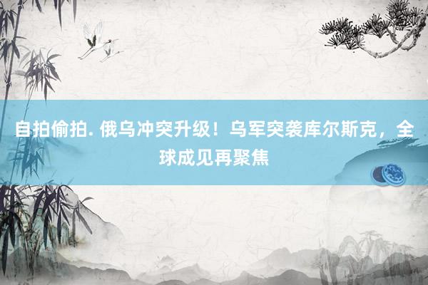 自拍偷拍. 俄乌冲突升级！乌军突袭库尔斯克，全球成见再聚焦