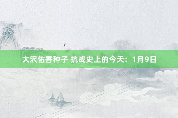 大沢佑香种子 抗战史上的今天：1月9日