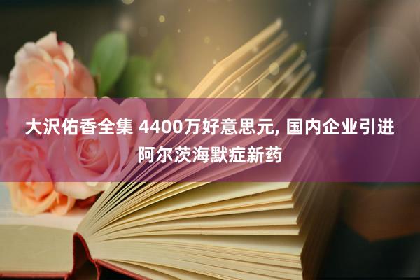 大沢佑香全集 4400万好意思元， 国内企业引进阿尔茨海默症新药