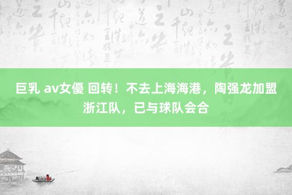 巨乳 av女優 回转！不去上海海港，陶强龙加盟浙江队，已与球队会合