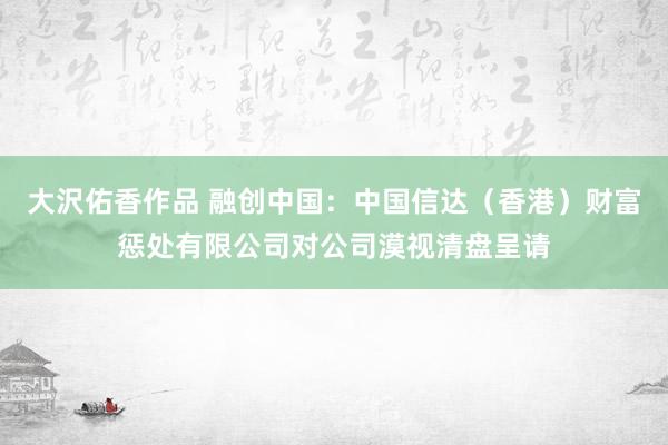 大沢佑香作品 融创中国：中国信达（香港）财富惩处有限公司对公司漠视清盘呈请