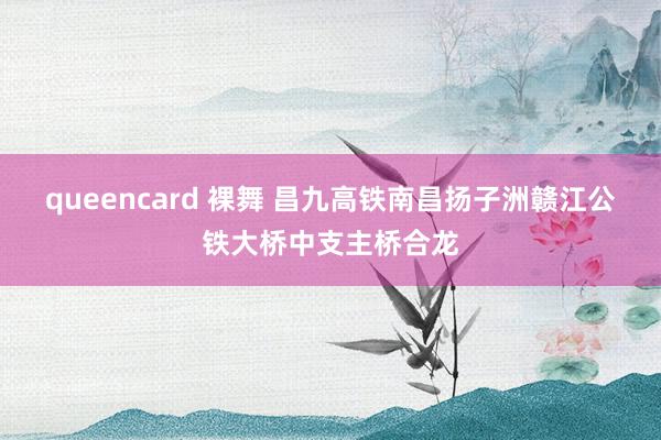 queencard 裸舞 昌九高铁南昌扬子洲赣江公铁大桥中支主桥合龙
