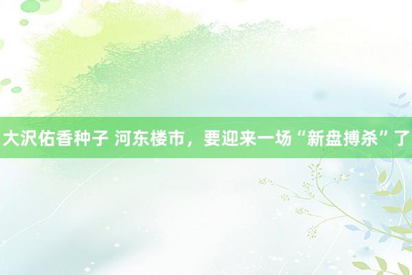 大沢佑香种子 河东楼市，要迎来一场“新盘搏杀”了
