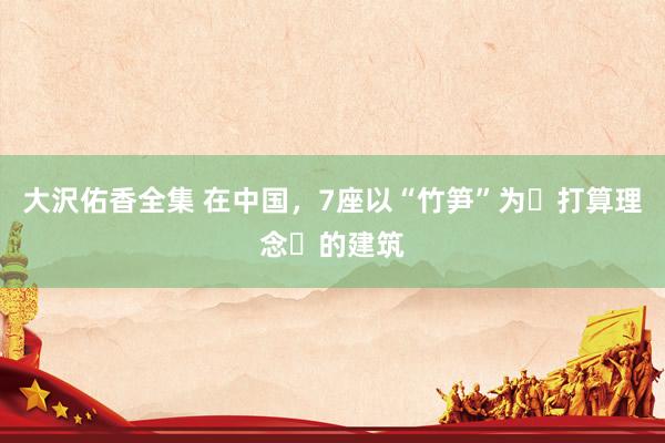 大沢佑香全集 在中国，7座以“竹笋”为​打算理念​的建筑