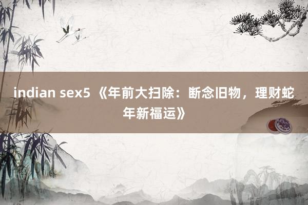 indian sex5 《年前大扫除：断念旧物，理财蛇年新福运》