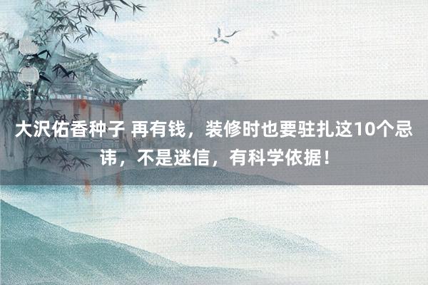 大沢佑香种子 再有钱，装修时也要驻扎这10个忌讳，不是迷信，有科学依据！