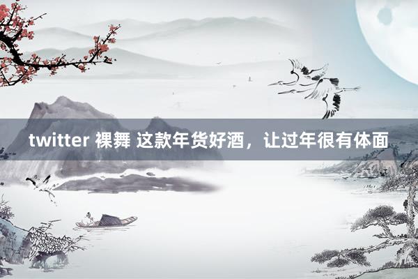 twitter 裸舞 这款年货好酒，让过年很有体面