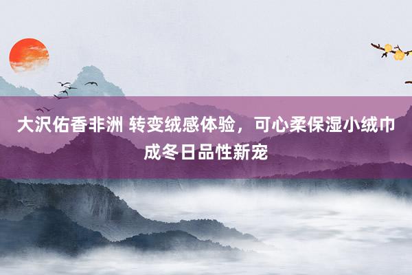 大沢佑香非洲 转变绒感体验，可心柔保湿小绒巾成冬日品性新宠