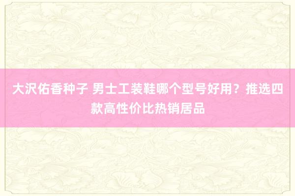 大沢佑香种子 男士工装鞋哪个型号好用？推选四款高性价比热销居品