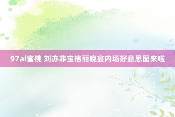 97ai蜜桃 刘亦菲宝格丽晚宴内场好意思图来啦