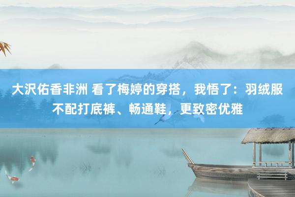 大沢佑香非洲 看了梅婷的穿搭，我悟了：羽绒服不配打底裤、畅通鞋，更致密优雅