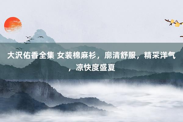 大沢佑香全集 女装棉麻衫，廓清舒服，精采洋气，凉快度盛夏