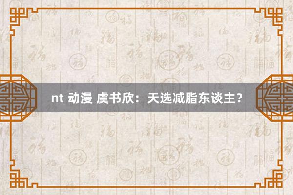 nt 动漫 虞书欣：天选减脂东谈主？