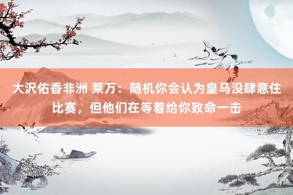 大沢佑香非洲 莱万：随机你会认为皇马没肆意住比赛，但他们在等着给你致命一击