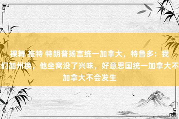 裸舞 推特 特朗普扬言统一加拿大，特鲁多：我说拿你们加州换，他坐窝没了兴味，好意思国统一加拿大不会发生