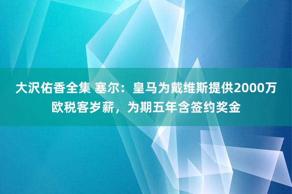 大沢佑香全集 塞尔：皇马为戴维斯提供2000万欧税客岁薪，为期五年含签约奖金