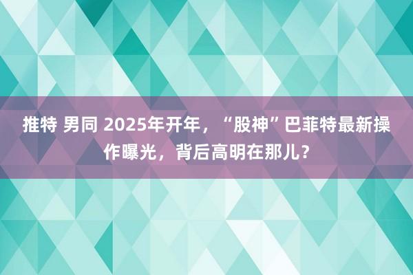 推特 男同 2025年开年，“股神”巴菲特最新操作曝光，背后高明在那儿？