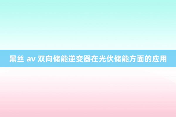 黑丝 av 双向储能逆变器在光伏储能方面的应用