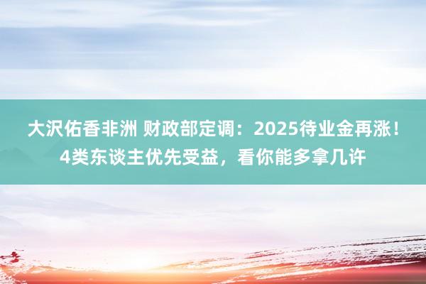 大沢佑香非洲 财政部定调：2025待业金再涨！4类东谈主优先受益，看你能多拿几许