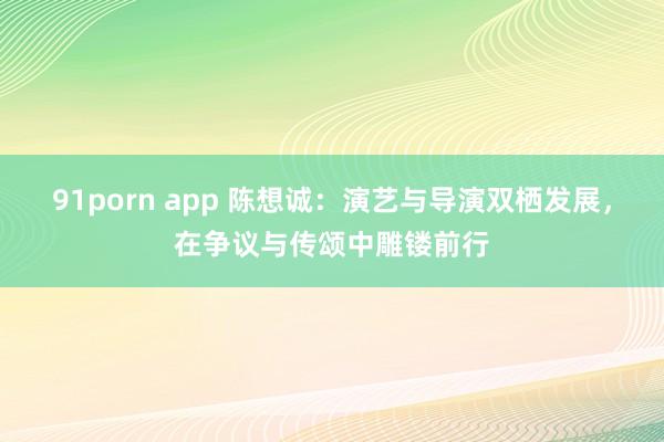 91porn app 陈想诚：演艺与导演双栖发展，在争议与传颂中雕镂前行