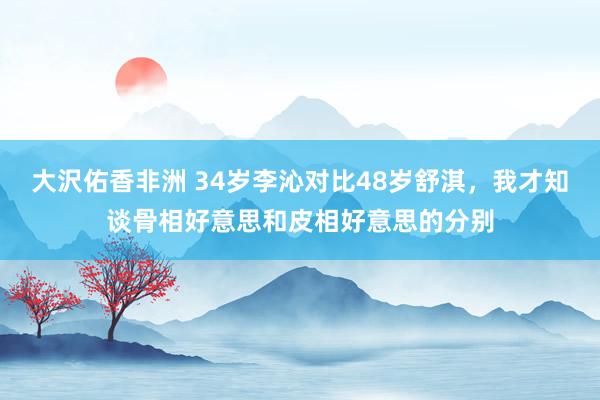 大沢佑香非洲 34岁李沁对比48岁舒淇，我才知谈骨相好意思和皮相好意思的分别