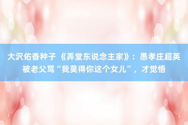 大沢佑香种子 《弄堂东说念主家》：愚孝庄超英被老父骂“我莫得你这个女儿”，才觉悟