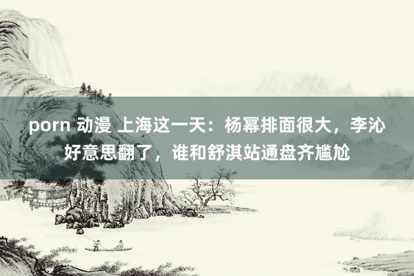 porn 动漫 上海这一天：杨幂排面很大，李沁好意思翻了，谁和舒淇站通盘齐尴尬