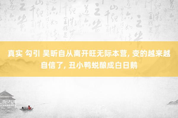 真实 勾引 吴昕自从离开旺无际本营， 变的越来越自信了， 丑小鸭蜕酿成白日鹅
