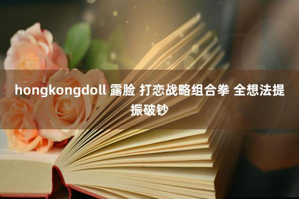 hongkongdoll 露脸 打恋战略组合拳 全想法提振破钞