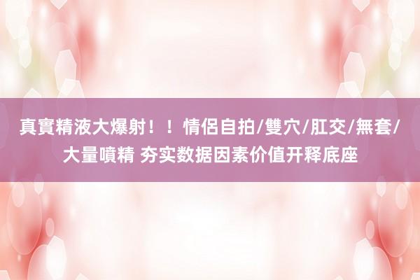 真實精液大爆射！！情侶自拍/雙穴/肛交/無套/大量噴精 夯实数据因素价值开释底座