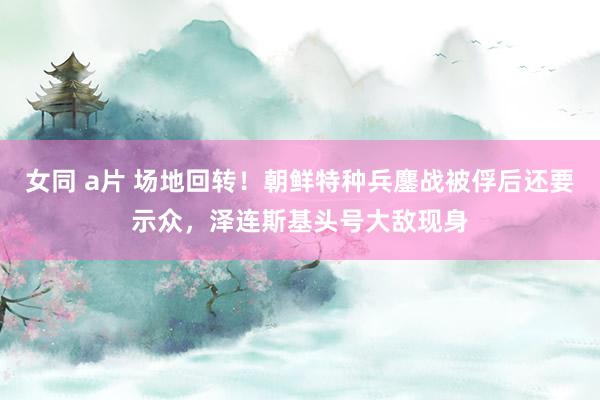 女同 a片 场地回转！朝鲜特种兵鏖战被俘后还要示众，泽连斯基头号大敌现身