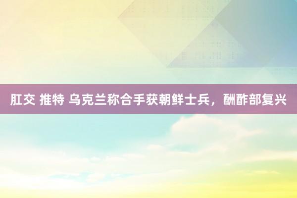 肛交 推特 乌克兰称合手获朝鲜士兵，酬酢部复兴