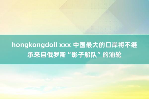 hongkongdoll xxx 中国最大的口岸将不继承来自俄罗斯“影子船队”的油轮