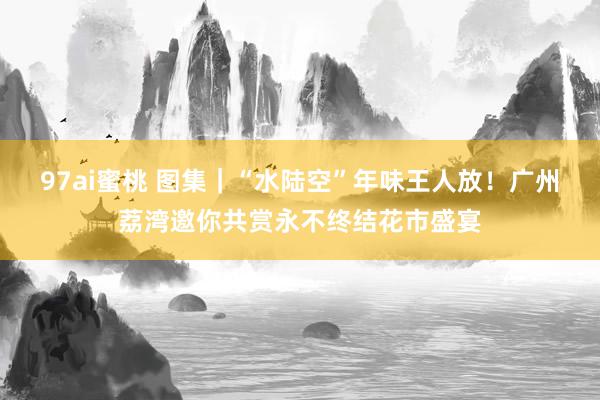 97ai蜜桃 图集｜“水陆空”年味王人放！广州荔湾邀你共赏永不终结花市盛宴