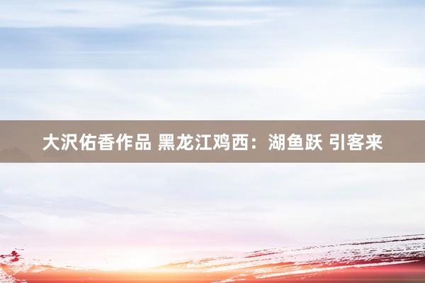 大沢佑香作品 黑龙江鸡西：湖鱼跃 引客来